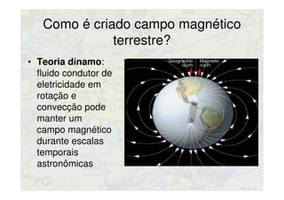 Como é criado campo magnético
terrestre?
• Teoria dínamo:
fluido condutor de
eletricidade em
rotação e
convecção pode
manter um
campo magnético
durante escalas
temporais
astronômicas
 