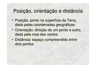Posição, orientação e distânciaPosição, orientação e distância
• Posição: ponto na superfície da Terra,Posição: ponto na superfície da Terra,
dada pelas coordenadas geográficasdada pelas coordenadas geográficas
• Orientação: direção de um ponto a outro,Orientação: direção de um ponto a outro,
dada pela rosa dos ventosdada pela rosa dos ventos
• Distância: espaço compreendido entreDistância: espaço compreendido entre
dois pontosdois pontos
 