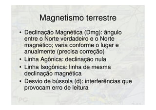 Magnetismo terrestreMagnetismo terrestre
• Declinação Magnética (Dmg): ânguloDeclinação Magnética (Dmg): ângulo
entre o Norte verdadeiro e o Norteentre o Norte verdadeiro e o Norte
magnético; varia conforme o lugar emagnético; varia conforme o lugar e
anualmente (precisa correção)anualmente (precisa correção)
• Linha Agônica: declinação nulaLinha Agônica: declinação nula
• Linha Isogônica: linha de mesmaLinha Isogônica: linha de mesma
declinação magnéticadeclinação magnética
• Desvio de bússola (d): interferências queDesvio de bússola (d): interferências que
provocam erro de leituraprovocam erro de leitura
 