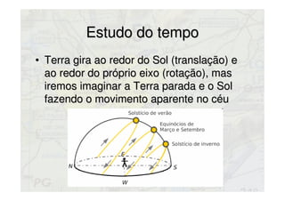 Estudo do tempoEstudo do tempo
• Terra gira ao redor do Sol (translação) eTerra gira ao redor do Sol (translação) e
ao redor do próprio eixo (rotação), masao redor do próprio eixo (rotação), mas
iremos imaginar a Terra parada e o Soliremos imaginar a Terra parada e o Sol
fazendo o movimento aparente no céufazendo o movimento aparente no céu
 