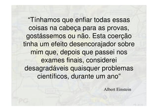 “Tínhamos que enfiar todas essas
coisas na cabeça para as provas,
gostássemos ou não. Esta coerção
tinha um efeito desencorajador sobre
mim que, depois que passei nos
exames finais, considerei
desagradáveis quaisquer problemas
científicos, durante um ano”
Albert Einstein
 