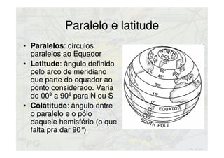 Paralelo e latitudeParalelo e latitude
• ParalelosParalelos: círculos: círculos
paralelos ao Equadorparalelos ao Equador
• LatitudeLatitude: ângulo definido: ângulo definido
pelo arco de meridianopelo arco de meridiano
que parte do equador aoque parte do equador ao
ponto considerado. Variaponto considerado. Varia
de 00º a 90º para N ou Sde 00º a 90º para N ou S
• ColatitudeColatitude: ângulo entre: ângulo entre
o paralelo e o póloo paralelo e o pólo
daquele hemisfério (o quedaquele hemisfério (o que
falta pra dar 90°)falta pra dar 90°)
 