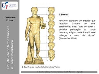 Cânone:
Desenho A  
 12º ano                                                                                  Policleto escreveu um tratado que
                                                                                          intitulou    Cânone    ao     qual
 2.2 Definição do termo Cânone e 




                                                                                          estabeleceu que: ”para se obter a
                                                                                          perfeita proporção do corpo
                                                                                          humano, a figura deverá medir sete
                                                                                          cabeças e meia de altura”.
                                                                                          (Parramón, 1993)
 seu contexto histórico.




                                    1. Dourífero: do escultor Policleto (século V a.C.). 

                                                         1. Desenhar a Cabeça Humana e Retratos – José M. Parramón – Página 11
 