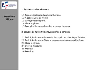 1. Estudo da cabeça humana

              1.1 Proporções ideais da cabeça Humana.
Desenho A  
              1.2 A cabeça vista de frente.
 12º ano
              1.3 Cabeça vista de perfil.
              1.4 Idade e género.
              1.5 Exemplos de como desenhar a cabeça Humana.

              2. Estudos de figura humana, anatomia e cânones

              2.1 Definição do termo Anatomia dada pelo escultor Anjos Teixeira.
              2.2 Definição do termo Cânone e consequente contexto histórico.
              2.3 Idade e género.
              2.4 Ossos e músculos.
              2.5 Medidas
              2.6 Exercício.
 