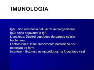 IMUNOLOGIAIMUNOLOGIA
IgA: Inibe aderência celular de microrganismosIgA: Inibe aderência celular de microrganismos
IgG: Ação adjuvante à IgAIgG: Ação adjuvante à IgA
Lisozimas: Destrói peptídeos da parede celularLisozimas: Destrói peptídeos da parede celular
bacterianabacteriana
Lactoferrinas: Inibe crescimento bacteriano porLactoferrinas: Inibe crescimento bacteriano por
depleção de ferrodepleção de ferro
Interferon: Estimula os macrófagos na fagocitose viralInterferon: Estimula os macrófagos na fagocitose viral
 
