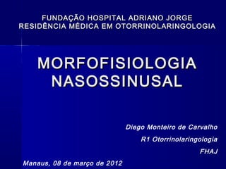 MORFOFISIOLOGIAMORFOFISIOLOGIA
NASOSSINUSALNASOSSINUSAL
Diego Monteiro de Carvalho
R1 Otorrinolaringologia
FHAJ
Manaus, 08 de março de 2012
FUNDAÇÃO HOSPITAL ADRIANO JORGEFUNDAÇÃO HOSPITAL ADRIANO JORGE
RESIDÊNCIA MÉDICA EM OTORRINOLARINGOLOGIARESIDÊNCIA MÉDICA EM OTORRINOLARINGOLOGIA
 