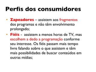 Perfis dos consumidores Zapeadores   – assistem aos  fragmentos  dos programas e não têm envolvimento prolongado; Fiéis   -  assistem a menos horas de TV, mas  escolhem a dedo a programação  conforme seu interesse. Os fiéis passam mais tempo livre falando sobre o que assistem e têm mais possibilidades de buscar conteúdos em outras mídias;  
