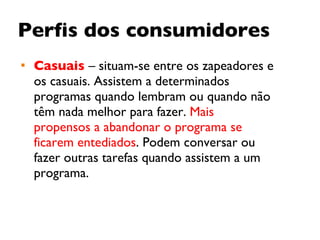 Perfis dos consumidores Casuais   – situam-se entre os zapeadores e os casuais. Assistem a determinados programas quando lembram ou quando não têm nada melhor para fazer.  Mais propensos a abandonar o programa se ficarem entediados . Podem conversar ou fazer outras tarefas quando assistem a um programa. 
