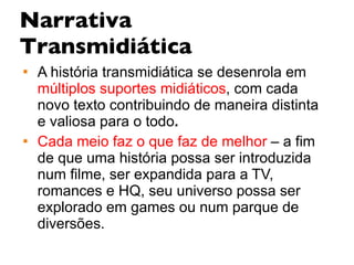 Narrativa Transmidiática A história transmidiática se desenrola em  múltiplos suportes midiáticos , com cada novo texto contribuindo de maneira distinta e valiosa para o todo .  Cada meio faz o que faz de melhor  – a fim de que uma história possa ser introduzida num filme, ser expandida para a TV, romances e HQ, seu universo possa ser explorado em games   ou num parque de diversões.   