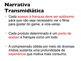 Narrativa Transmidiática Cada  acesso à franquia deve ser autônomo ,  para que não seja necessário ver o filme para gostar do game, e vice-versa.  Cada produto determinado é um   ponto de acesso   à franquia como um todo.  A compreensão obtida por meio de diversas mídias sustenta uma profundidade de   experiência  que motiva mais consumo. 