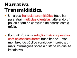Narrativa Transmidiática Uma boa  franquia tansmidiática  trabalha para atrair  múltiplas clientelas , alterando um pouco o tom do conteúdo de acordo com a mídia. É construída uma  relação mais cooperativa   com os consumidores : trabalhando juntos membros do público conseguem processar mais informações sobre a história do que se imaginava. 