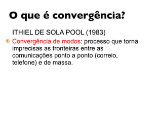 O que é convergência? ITHIEL DE SOLA POOL (1983) Convergência de modos : processo que torna imprecisas as fronteiras entre as comunicações ponto a ponto (correio, telefone) e de massa.  