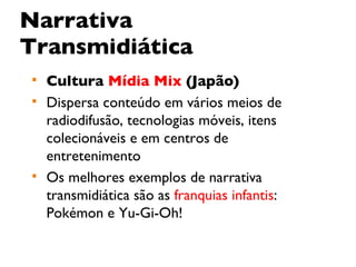 Narrativa Transmidiática Cultura  Mídia Mix  (Japão) Dispersa conteúdo em vários meios de radiodifusão, tecnologias móveis, itens colecionáveis e em centros de entretenimento Os melhores exemplos de narrativa transmidiática são as  franquias infantis : Pokémon e Yu-Gi-Oh! 