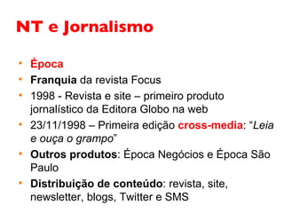 NT e Jornalismo Época Franquia  da revista Focus 1998 - Revista e site – primeiro produto jornalístico da Editora Globo na web 23/11/1998 – Primeira edição  cross-media : “ Leia e ouça o grampo ” Outros produtos : Época Negócios e Época São Paulo Distribuição de conteúdo : revista, site, newsletter, blogs, Twitter e SMS 