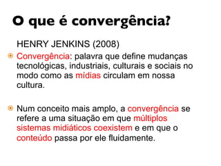 O que é convergência? HENRY JENKINS (2008) Convergência : palavra que define mudanças tecnológicas, industriais, culturais e sociais no modo como as  mídias  circulam em nossa cultura.  Num conceito mais amplo, a  convergência  se refere a uma situação em que  múltiplos sistemas midiáticos coexistem  e em que o  conteúdo  passa por ele fluidamente.   