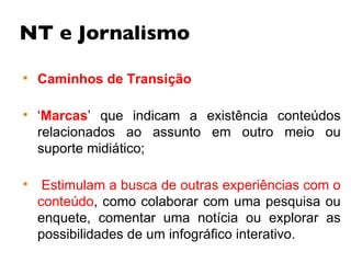 NT e Jornalismo Caminhos de Transição ‘ Marcas ’ que indicam a existência conteúdos relacionados ao assunto em outro meio ou suporte midiático; Estimulam a busca de outras experiências com o conteúdo , como colaborar com uma pesquisa ou enquete, comentar uma notícia ou explorar as possibilidades de um infográfico interativo.  
