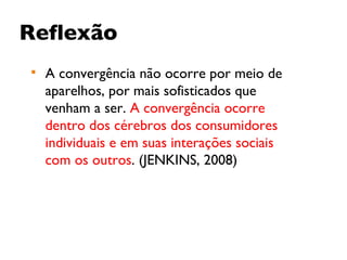 Reflexão A convergência não ocorre por meio de aparelhos, por mais sofisticados que venham a ser.  A convergência ocorre dentro dos cérebros dos consumidores individuais e em suas interações sociais com os outros . (JENKINS, 2008) 