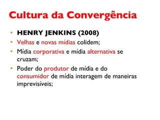 Cultura da Convergência HENRY JENKINS (2008) Velhas  e  novas mídias  colidem; Mídia  corporativa  e mídia  alternativa  se cruzam; Poder do  produtor  de mídia e do  consumidor  de mídia interagem de maneiras imprevisíveis;  
