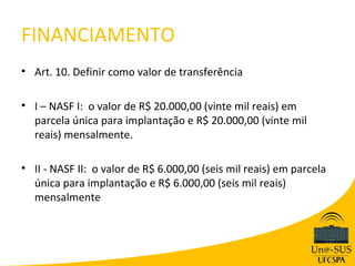 FINANCIAMENTO
• Art. 10. Definir como valor de transferência

• I – NASF I: o valor de R$ 20.000,00 (vinte mil reais) em
  parcela única para implantação e R$ 20.000,00 (vinte mil
  reais) mensalmente.

• II - NASF II: o valor de R$ 6.000,00 (seis mil reais) em parcela
  única para implantação e R$ 6.000,00 (seis mil reais)
  mensalmente
 