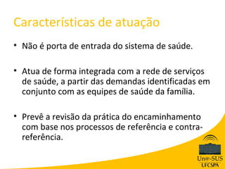 Características de atuação
• Não é porta de entrada do sistema de saúde.

• Atua de forma integrada com a rede de serviços
  de saúde, a partir das demandas identificadas em
  conjunto com as equipes de saúde da família.

• Prevê a revisão da prática do encaminhamento
  com base nos processos de referência e contra-
  referência.
 