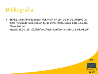 Bibliografia
•   BRASIL. Ministério da Saúde. PORTARIA Nº 154, DE 24 DE JANEIRO DE
    2008 (Publicada no D.O.U. nº 43, de 04/03/2008, Seção 1, fls. 38 a 42).
    Disponível em:
    http://189.28.128.100/dab/docs/legislacao/portaria154_18_03_08.pdf
 