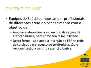 OBJETIVO DO NASF

• Equipes de Saúde compostas por profissionais
  de diferentes áreas do conhecimento com o
  objetivo de:
  – Ampliar a abrangência e o escopo das ações da
    atenção básica, bem como sua resolubilidade.
  – Desta forma, apoiando a inserção da ESF na rede
    de serviços e o processo de territorialização e
    regionalização a partir da atenção básica.
 