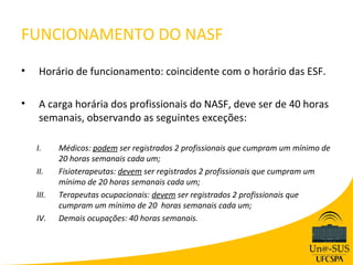 FUNCIONAMENTO DO NASF
•   Horário de funcionamento: coincidente com o horário das ESF.

•   A carga horária dos profissionais do NASF, deve ser de 40 horas
    semanais, observando as seguintes exceções:

    I.     Médicos: podem ser registrados 2 profissionais que cumpram um mínimo de
           20 horas semanais cada um;
    II.    Fisioterapeutas: devem ser registrados 2 profissionais que cumpram um
           mínimo de 20 horas semanais cada um;
    III.   Terapeutas ocupacionais: devem ser registrados 2 profissionais que
           cumpram um mínimo de 20 horas semanais cada um;
    IV.    Demais ocupações: 40 horas semanais.
 
