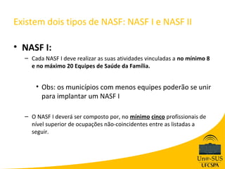 Existem dois tipos de NASF: NASF I e NASF II

• NASF I:
  – Cada NASF I deve realizar as suas atividades vinculadas a no mínimo 8
    e no máximo 20 Equipes de Saúde da Família.


      • Obs: os municípios com menos equipes poderão se unir
        para implantar um NASF I

  – O NASF I deverá ser composto por, no mínimo cinco profissionais de
    nível superior de ocupações não-coincidentes entre as listadas a
    seguir.
 