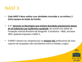 NASF II
•   Cada NASF II deve realizar suas atividades vinculado a, no mínimo, 3
    (três) equipes de Saúde da Família.

•   § 2º Somente os Municípios que tenham densidade populacional abaixo
    de 10 habitantes por quilômetro quadrado, de acordo com dados da
    Fundação Instituto Brasileiro de Geografia e Estatística – IBGE, ano base
    2007, poderão implantar o NASF II.

•   O NASF II deverá ser composto por no mínimo três profissionais de nível
    superior de ocupações não-coincidentes entre as listadas a seguir.
 