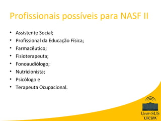 Profissionais possíveis para NASF II
•   Assistente Social;
•   Profissional da Educação Física;
•   Farmacêutico;
•   Fisioterapeuta;
•   Fonoaudiólogo;
•   Nutricionista;
•   Psicólogo e
•   Terapeuta Ocupacional.
 