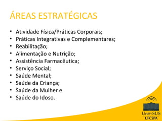 ÁREAS ESTRATÉGICAS
•   Atividade Física/Práticas Corporais;
•   Práticas Integrativas e Complementares;
•   Reabilitação;
•   Alimentação e Nutrição;
•   Assistência Farmacêutica;
•   Serviço Social;
•   Saúde Mental;
•   Saúde da Criança;
•   Saúde da Mulher e
•   Saúde do Idoso.
 