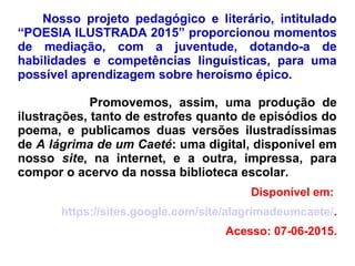 Nosso projeto pedagógico e literário, intitulado
“POESIA ILUSTRADA 2015” proporcionou momentos
de mediação, com a juventude, dotando-a de
habilidades e competências linguísticas, para uma
possível aprendizagem sobre heroísmo épico.
Promovemos, assim, uma produção de
ilustrações, tanto de estrofes quanto de episódios do
poema, e publicamos duas versões ilustradíssimas
de A lágrima de um Caeté: uma digital, disponível em
nosso site, na internet, e a outra, impressa, para
compor o acervo da nossa biblioteca escolar.
Disponível em:
https://sites.google.com/site/alagrimadeumcaete/.
Acesso: 07-06-2015.
 