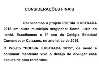 CONSIDERAÇÕES FINAIS
Reaplicamos o projeto POESIA ILUSTRADA
2015 em outro município sergipano: Santa Luzia do
Itanhi. Escolhemos o 9° ano do Colégio Estadual
Comendador Calazans, no ano letivo de 2015.
O Projeto “POESIA ILUSTRADA 2015”, de modo a
continuar mantendo vivo o desejo de divulgar essa
esquecida obra romântica.
 