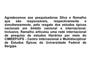Agradecemos aos pesquisadores Silva e Ramalho
que são responsáveis, respectivamente e
simultaneamente, pelo resgate dos estudos épicos
nacionais em âmbito nacional e internacional.
Inclusive, Ramalho articulou uma rede internacional
de pesquisa de estudos literários por meio do
CIMEEP/UFS - Centro Internacional e Multidisciplinar
de Estudos Épicos da Universidade Federal de
Sergipe.
 