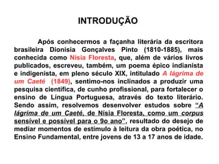 INTRODUÇÃO
Após conhecermos a façanha literária da escritora
brasileira Dionísia Gonçalves Pinto (1810-1885), mais
conhecida como Nísia Floresta, que, além de vários livros
publicados, escreveu, também, um poema épico indianista
e indigenista, em pleno século XIX, intitulado A lágrima de
um Caeté (1849), sentimo-nos inclinados a produzir uma
pesquisa científica, de cunho profissional, para fortalecer o
ensino de Língua Portuguesa, através do texto literário.
Sendo assim, resolvemos desenvolver estudos sobre “A
lágrima de um Caeté, de Nísia Floresta, como um corpus
sensível e possível para o 9o ano”, resultado do desejo de
mediar momentos de estímulo à leitura da obra poética, no
Ensino Fundamental, entre jovens de 13 a 17 anos de idade.
 