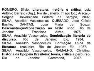 ROMERO, Sílvio. Literatura, história e crítica. Luiz
Antônio Barreto (Org.). Rio de Janeiro: Imago Ed.; Aracaju-
Sergipe: Universidade Federal de Sergipe, 2002.
SILVA, Anazildo Vasconcelos; QUESADO, José Clécio
Basílio; DANTAS, José Maria de Souza.
Desconstrução/construção no texto lírico. Rio de
Janeiro: Francisco Alves, 1975.
SILVA, Anazildo Vasconcelos. Semiotização literária do
discurso. Rio de Janeiro: Elo, 1984.
SILVA, Anazildo Vasconcelos. Formação épica da
literatura brasileira. Rio de Janeiro: Elo, 1987.
SILVA, Anazildo Vasconcelos; RAMALHO, Christina.
História da Epopéia Brasileira: teoria, crítica e percurso.
Rio de Janeiro: Garamond, 2007.
 