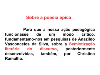 Sobre a poesia épica
Para que a nossa ação pedagógica
funcionasse de um modo crítico,
fundamentamo-nos em pesquisas de Anazildo
Vasconcelos da Silva, sobre a Semiotização
literária do discurso, posteriormente
desenvolvidas, também, por Christina
Ramalho.
 