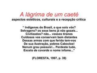 A lágrima de um caeté
aspectos estéticos, culturais e a recepção crítica
“ Indígenas do Brasil, o que sois vós?
Selvagens? os seus bens já não gozais...
Civilizados? não... vossos tiranos
Cuidosos vos conservam bem distantes
Dessas armas com que ferido tem-vos
De sua ilustração, pobres Caboclos!
Nenum grau possuís!... Perdeste tudo,
Exceto de covarde o nome infame...”
(FLORESTA, 1997, p. 39)
 