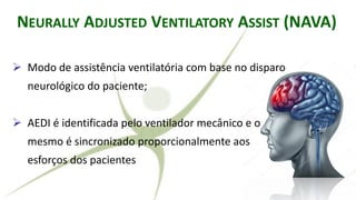 RALLY ADJUSTED VENTILATORY ASSIST
➢ Modo de assistência ventilatória com base no disparo
neurológico do paciente;
➢ AEDI é identificada pelo ventilador mecânico e o
mesmo é sincronizado proporcionalmente aos
esforços dos pacientes
NEURALLY ADJUSTED VENTILATORY ASSIST (NAVA)
 