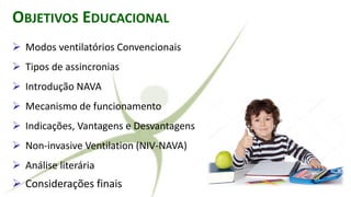 OBJETIVOS EDUCACIONAL
➢ Modos ventilatórios Convencionais
➢ Tipos de assincronias
➢ Introdução NAVA
➢ Mecanismo de funcionamento
➢ Indicações, Vantagens e Desvantagens
➢ Non-invasive Ventilation (NIV-NAVA)
➢ Análise literária
➢ Considerações finais
 
