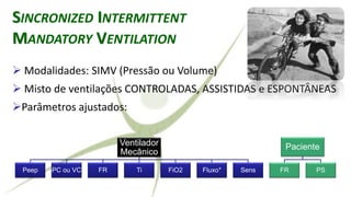 Ventilador
Mecânico
Peep PC ou VC FR Ti FiO2 Fluxo* Sens
Paciente
FR PS
SINCRONIZED INTERMITTENT
MANDATORY VENTILATION
➢ Modalidades: SIMV (Pressão ou Volume)
➢ Misto de ventilações CONTROLADAS, ASSISTIDAS e ESPONTÂNEAS
➢Parâmetros ajustados:
 