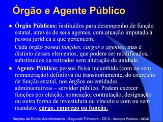 Órgão e Agente Público
 Órgão Públicos: instituídos para desempenho de função
estatal, através de seus agentes, com atuação imputada à
pessoa jurídica a que pertencem.
Cada órgão possui funções, cargos e agentes, mas é
distinto desses elementos, que podem ser modificados,
substituídos ou retirados sem alteração da unidade.
 Agente Público: pessoa física incumbida (com ou sem
remuneração) definitiva ou transitoriamente, do exercício
de função estatal, nos órgãos ou entidades
administrativas – servidor público. Podem exercer
funções por eleição, nomeação, contratação, designação
ou outra forma de investidura ou vínculo e com ou sem
mandato, cargo, emprego ou função.
Noções de Direito Administrativo - Segundo Trimestre - 2014 - Serviços Públicos - NEaD
 
