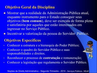 Objetivo Geral da Disciplina
 Mostrar que a realidade da Administração Pública atual,
enquanto instrumento para o Estado conseguir seus
objetivos (bem comum), deve ser exercida de forma plena
e satisfatória por aqueles que estão interessados em
ingressar no Serviço Público.
 Incentivar a valorização da pessoa do Servidor Público.
Objetivos Específicos
• Conhecer a estrutura e a hierarquia do Poder Público;
• Conhecer o quadro do Servidor Público e suas
responsabilidades e direitos.
• Reconhecer o processo de contratação e remuneração;
• Conhecer a legislação que regulamenta o Servidor Público.
Noções de Direito Administrativo - Segundo Trimestre - 2014 - Serviços Públicos - NEaD
 