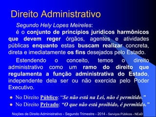 Direito Administrativo
Segundo Hely Lopes Meireles:
é o conjunto de princípios jurídicos harmônicos
que devem reger órgãos, agentes e atividades
públicas enquanto estas buscam realizar concreta,
direta e imediatamente os fins desejados pelo Estado.
Estendendo o conceito, temos o direito
administrativo como um ramo do direito que
regulamenta a função administrativa do Estado,
independente dela ser ou não exercida pelo Poder
Executivo.
Noções de Direito Administrativo - Segundo Trimestre - 2014 - Serviços Públicos - NEaD
 No Direito Público: “Se não está na Lei, não é permitido.”
 No Direito Privado: “O que não está proibido, é permitido.”
 