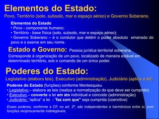 Elementos do Estado:
Povo, Território (solo, subsolo, mar e espaço aéreo) e Governo Soberano.
Elementos do Estado
• Povo - componente humano;
• Território - base física (solo, subsolo, mar e espaço aéreo);
• Governo Soberano – é o condutor que detém o poder absoluto emanado do
povo e o exerce em seu nome.
Poderes do Estado (funções) conforme Montesquieu
• Legislativo – elabora as leis (realiza a normatização do que deve ser cumprido)
• Executivo – converte a lei em ato individual e concreto (administração)
• Judiciário- “aplica” a lei - “faz com que” seja cumprida (coercitivo)
Esses poderes, conforme a CF, no art. 2º, são independentes e harmônicos entre si, com
funções reciprocamente indelegáveis.
Poderes do Estado:
Legislativo (elabora leis), Executivo (administração), Judiciário (aplica a lei)
Estado e Governo: Pessoa jurídica territorial soberana.
Corresponde à organização de um povo, localizado de maneira estável em
determinado território, sob o comando de um único poder.
 