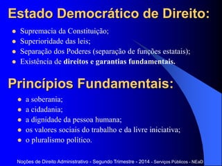Estado Democrático de Direito:
 Supremacia da Constituição;
 Superioridade das leis;
 Separação dos Poderes (separação de funções estatais);
 Existência de direitos e garantias fundamentais.
Noções de Direito Administrativo - Segundo Trimestre - 2014 - Serviços Públicos - NEaD
Princípios Fundamentais:
 a soberania;
 a cidadania;
 a dignidade da pessoa humana;
 os valores sociais do trabalho e da livre iniciativa;
 o pluralismo político.
 