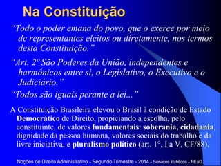 Na Constituição
“Todo o poder emana do povo, que o exerce por meio
de representantes eleitos ou diretamente, nos termos
desta Constituição.”
“Art. 2º São Poderes da União, independentes e
harmônicos entre si, o Legislativo, o Executivo e o
Judiciário.”
“Todos são iguais perante a lei...”
A Constituição Brasileira elevou o Brasil à condição de Estado
Democrático de Direito, propiciando a escolha, pelo
constituinte, de valores fundamentais: soberania, cidadania,
dignidade da pessoa humana, valores sociais do trabalho e da
livre iniciativa, e pluralismo político (art. 1°, I a V, CF/88).
Noções de Direito Administrativo - Segundo Trimestre - 2014 - Serviços Públicos - NEaD
 