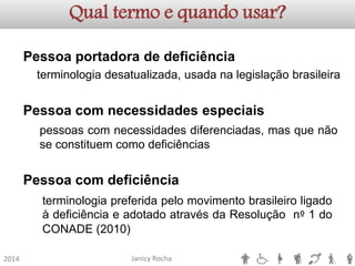 Janicy Rocha2014Qual termo e quando usar? PessoaportadoradedeficiênciaPessoacomnecessidadesespeciaisPessoacomdeficiênciaterminologiadesatualizada,usadanalegislaçãobrasileirapessoascomnecessidadesdiferenciadas,masquenãoseconstituemcomodeficiênciasterminologiapreferidapelomovimentobrasileiroligadoàdeficiênciaeadotadoatravésdaResoluçãonº1doCONADE(2010)  