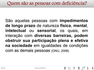 Janicy Rocha2014Quem são as pessoas com deficiência? 
Sãoaquelaspessoascomimpedimentosdelongoprazodenaturezafísica,mental, intelectualousensorial,osquais,eminteraçãocomdiversasbarreiras,podemobstruirsuaparticipaçãoplenaeefetivanasociedadeemigualdadesdecondiçõescomasdemaispessoas(ONU,2008)  