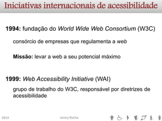Janicy Rocha2014Iniciativas internacionais de acessibilidade1994:fundaçãodoWorldWideWebConsortium(W3C) 1999:WebAccessibilityInitiative(WAI) consórciodeempresasqueregulamentaawebgrupodetrabalhodoW3C,responsávelpordiretrizesdeacessibilidadeMissão:levarawebaseupotencialmáximo  